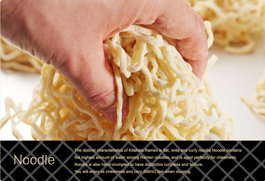 Noodle – The distinct characteristics of Kitakata Ramen is flat, wide and curly noodle. Noodle contains the highest amount of water among Ramen noodles, and is aged perfectly for chewiness. Noodle is also hand-crumpled to have distinctive curliness and texture. You will enjoy its chewiness and very distinct feel when slurping.