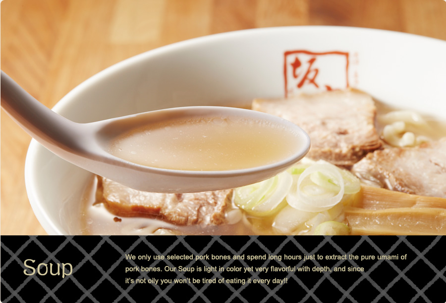 Soup – We only use selected pork bones and spend long hours just to extract the pure umami of the pork bones. Our Soup is light in color yet very flavorful with depth, and since it’s not oily you won’t be tired of eating it every day!