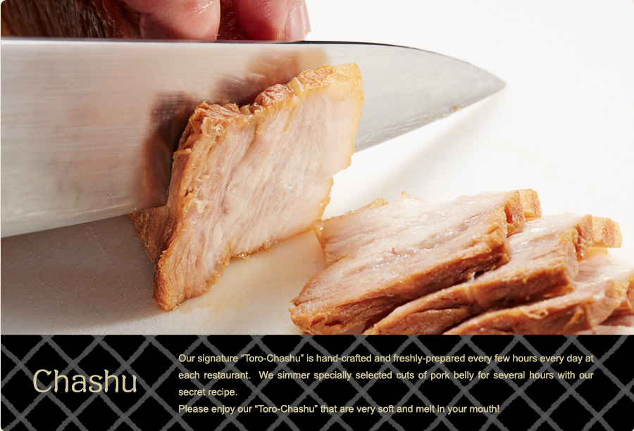Chashu – Our signature “Toro-Chashu” is hand-crafted and freshly-prepared every few hours every day at each restaurant. We simmer specially selected cuts of pork belly for several hours with our secret recipe. Please enjoy our “Toro-Chashu” that are very soft and melt in your month!